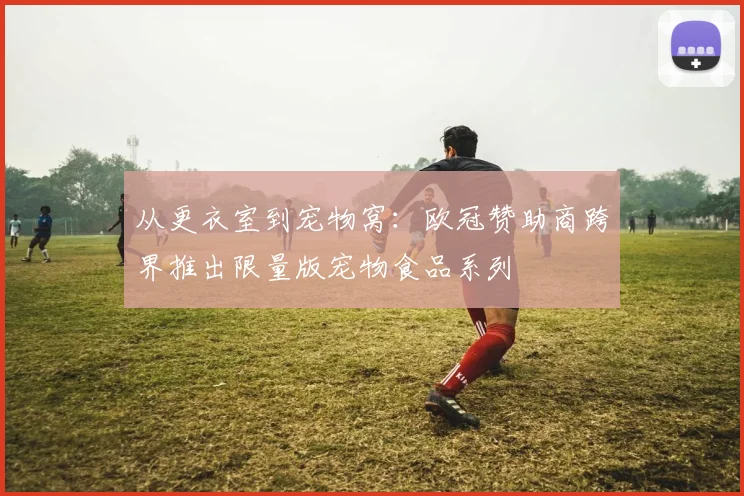 从更衣室到宠物窝：欧冠赞助商跨界推出限量版宠物食品系列