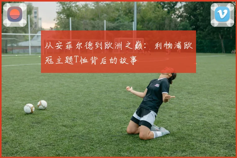 从安菲尔德到欧洲之巅：利物浦欧冠主题T恤背后的故事