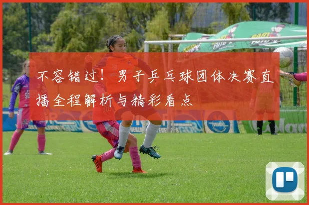 不容错过！男子乒乓球团体决赛直播全程解析与精彩看点