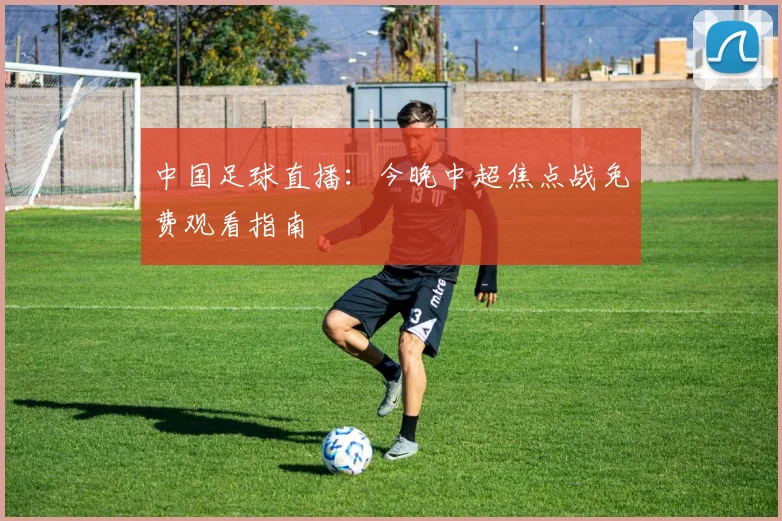 中国足球直播：今晚中超焦点战免费观看指南
