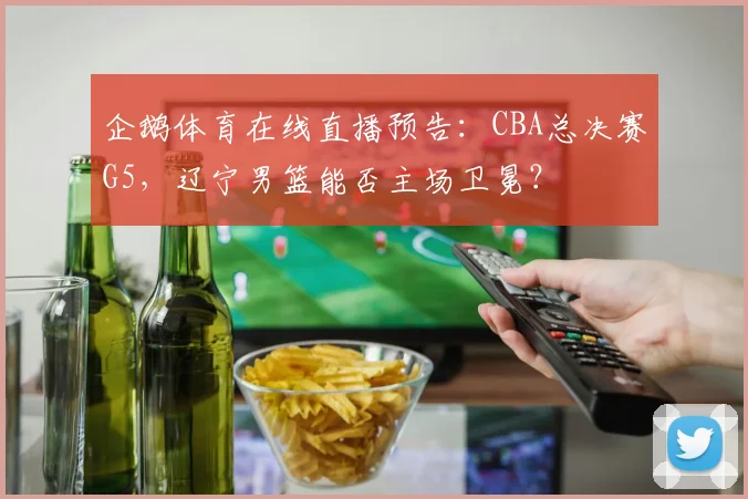 企鹅体育在线直播预告：CBA总决赛G5，辽宁男篮能否主场卫冕？