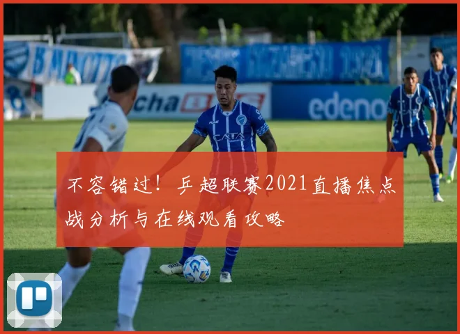 不容错过！乒超联赛2021直播焦点战分析与在线观看攻略