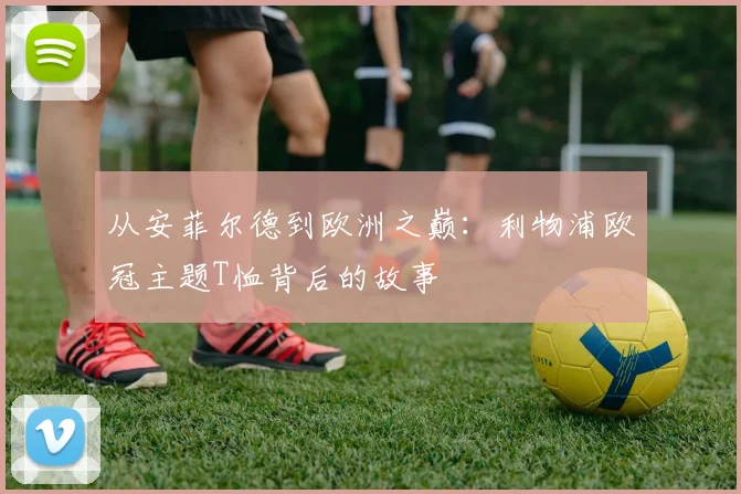 从安菲尔德到欧洲之巅：利物浦欧冠主题T恤背后的故事