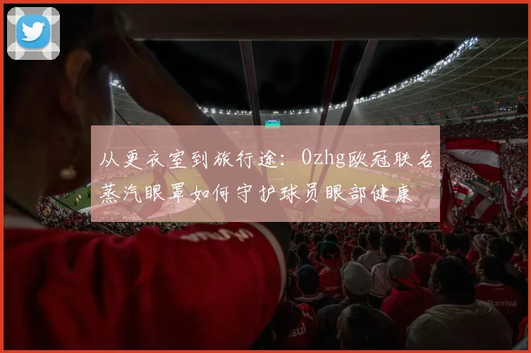从更衣室到旅行途：Ozhg欧冠联名蒸汽眼罩如何守护球员眼部健康