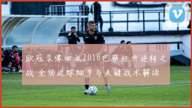 欧冠录像回放2016巴萨经典逆转之战 全场进球细节与关键战术解读