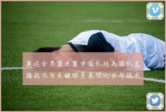 奥运会男篮决赛中国队对美国队直播战况与关键球员表现比分与战术要点