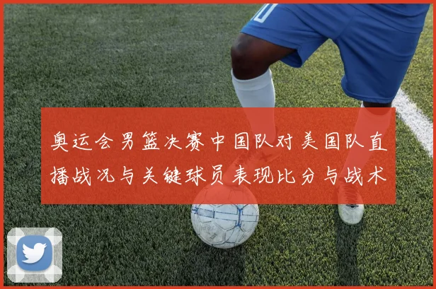 奥运会男篮决赛中国队对美国队直播战况与关键球员表现比分与战术要点