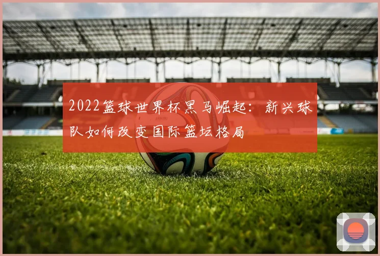 2022篮球世界杯黑马崛起：新兴球队如何改变国际篮坛格局