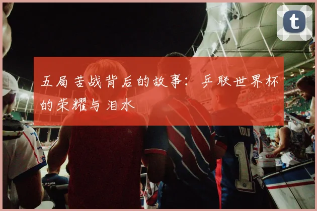 五局苦战背后的故事：乒联世界杯的荣耀与泪水