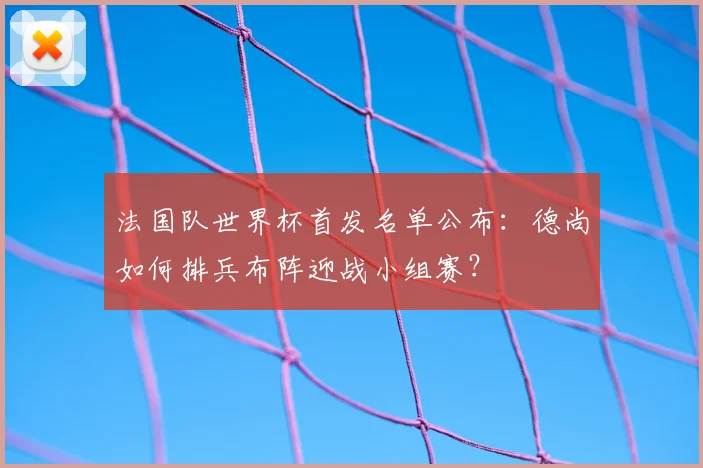 法国队世界杯首发名单公布：德尚如何排兵布阵迎战小组赛？