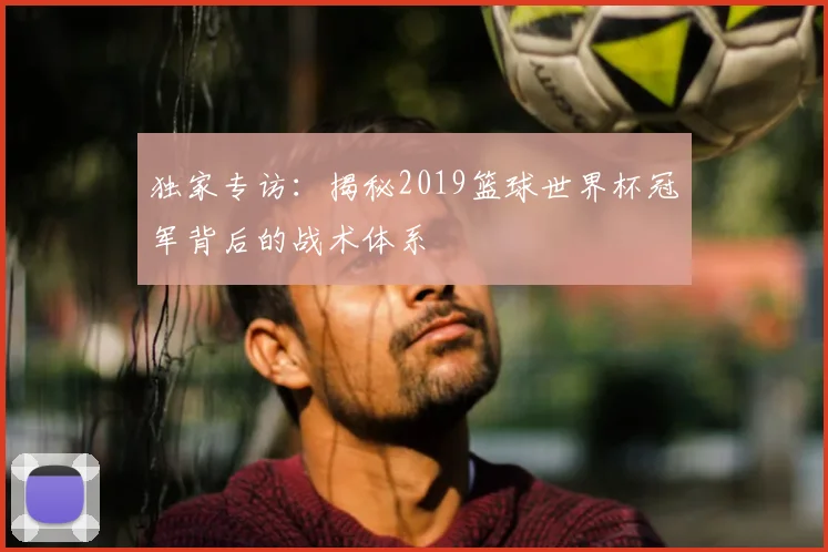 独家专访：揭秘2019篮球世界杯冠军背后的战术体系