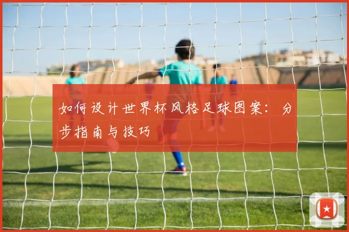 如何设计世界杯风格足球图案：分步指南与技巧