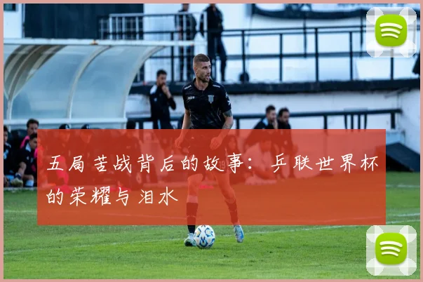 五局苦战背后的故事：乒联世界杯的荣耀与泪水