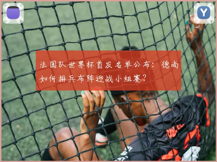 法国队世界杯首发名单公布：德尚如何排兵布阵迎战小组赛？