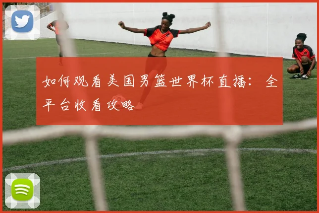 如何观看美国男篮世界杯直播：全平台收看攻略