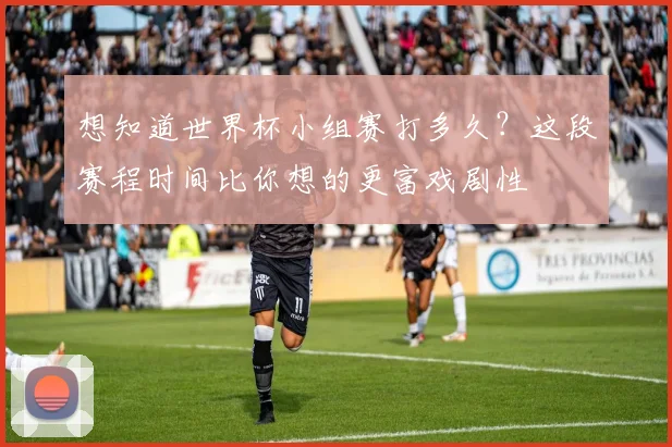 想知道世界杯小组赛打多久？这段赛程时间比你想的更富戏剧性